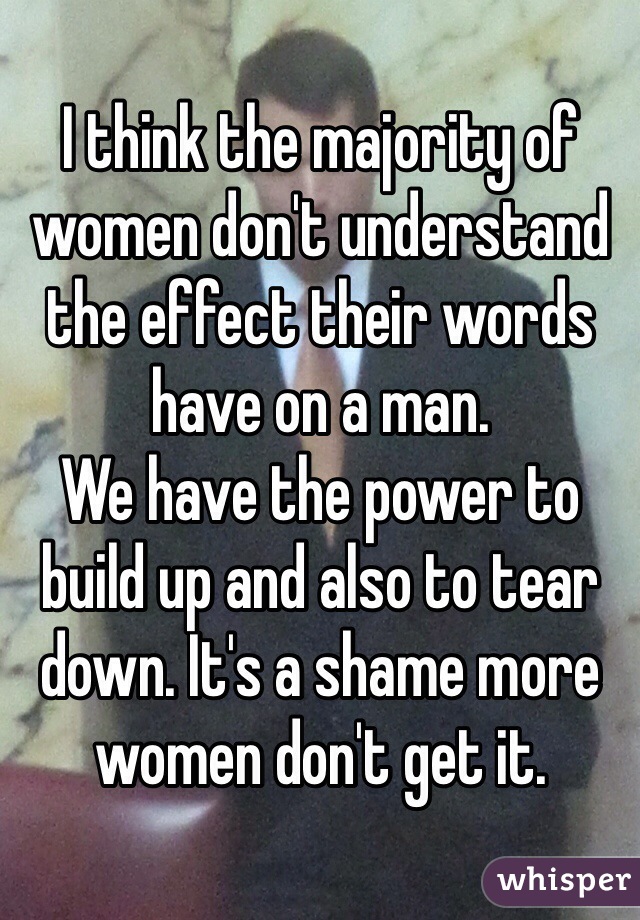 I think the majority of women don't understand the effect their words have on a man. 
We have the power to build up and also to tear down. It's a shame more women don't get it. 