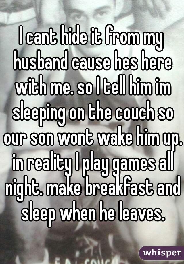 I cant hide it from my husband cause hes here with me. so I tell him im sleeping on the couch so our son wont wake him up. in reality I play games all night. make breakfast and sleep when he leaves.