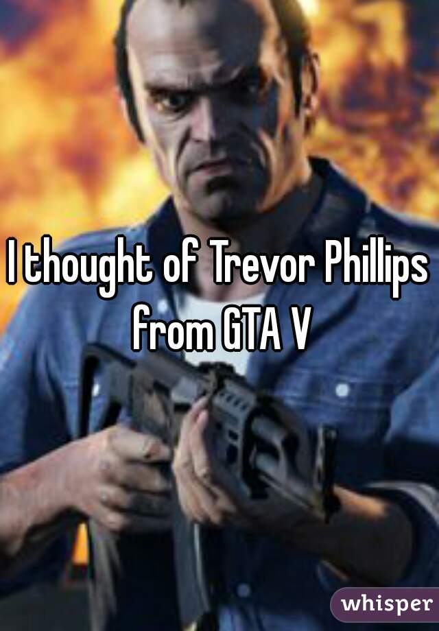 I thought of Trevor Phillips from GTA V