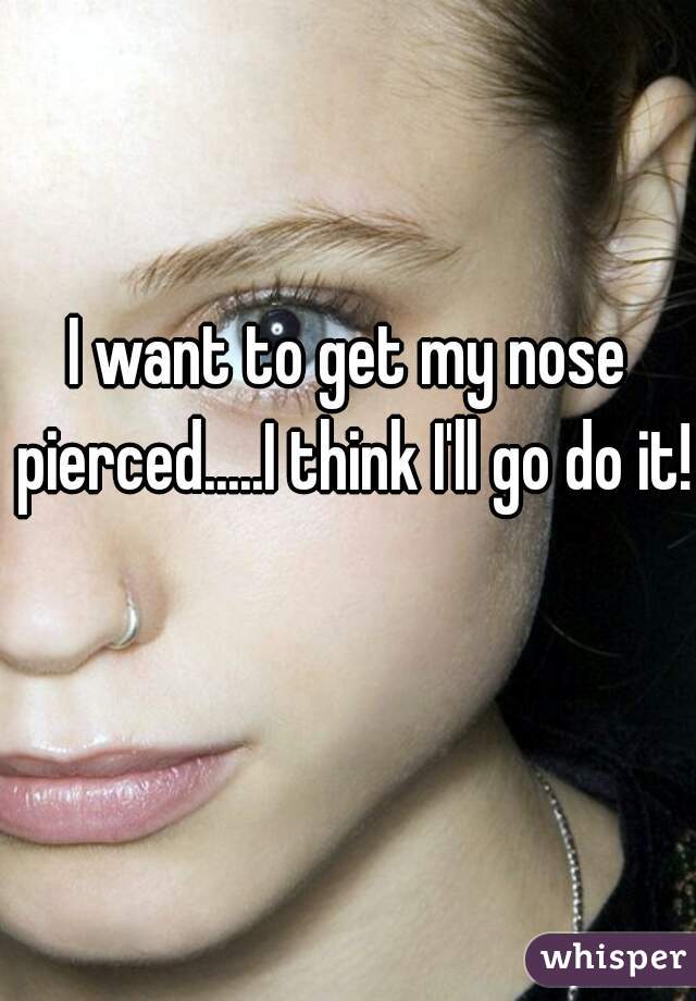 I want to get my nose pierced.....I think I'll go do it!!