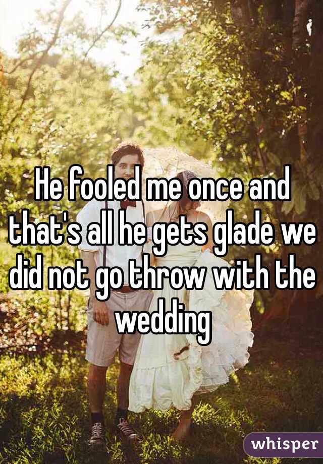 He fooled me once and that's all he gets glade we did not go throw with the wedding 