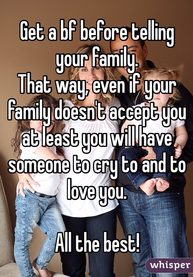 Get a bf before telling your family.
That way, even if your family doesn't accept you at least you will have someone to cry to and to love you. 

All the best!