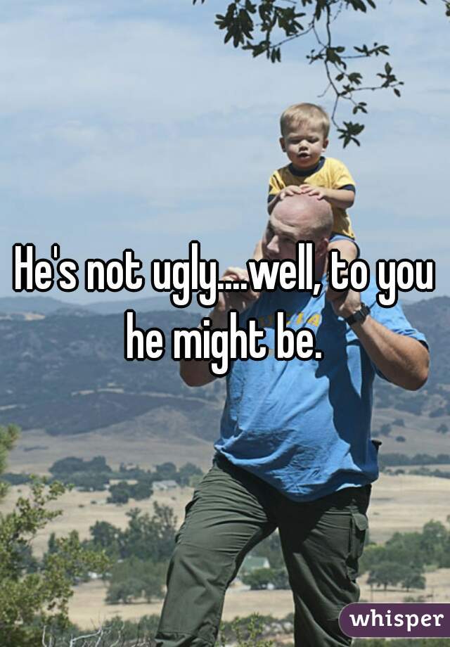 He's not ugly....well, to you he might be. 