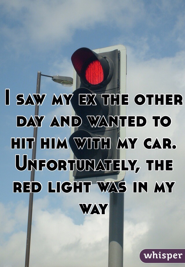 I saw my ex the other day and wanted to hit him with my car. Unfortunately, the red light was in my way