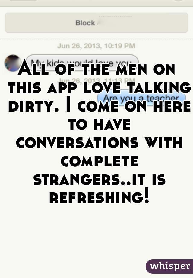 All of the men on this app love talking dirty. I come on here to have conversations with complete strangers..it is refreshing!