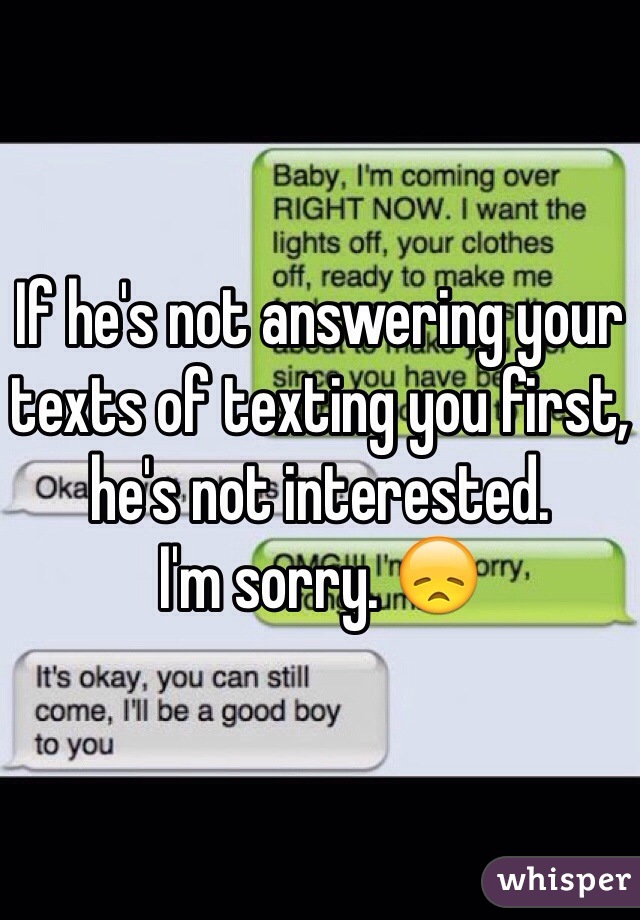 If he's not answering your texts of texting you first, he's not interested.
I'm sorry. 😞