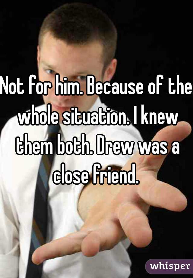 Not for him. Because of the whole situation. I knew them both. Drew was a close friend. 