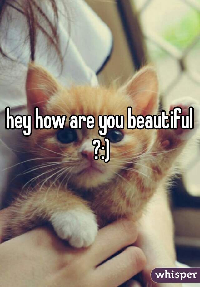 hey how are you beautiful ?:)