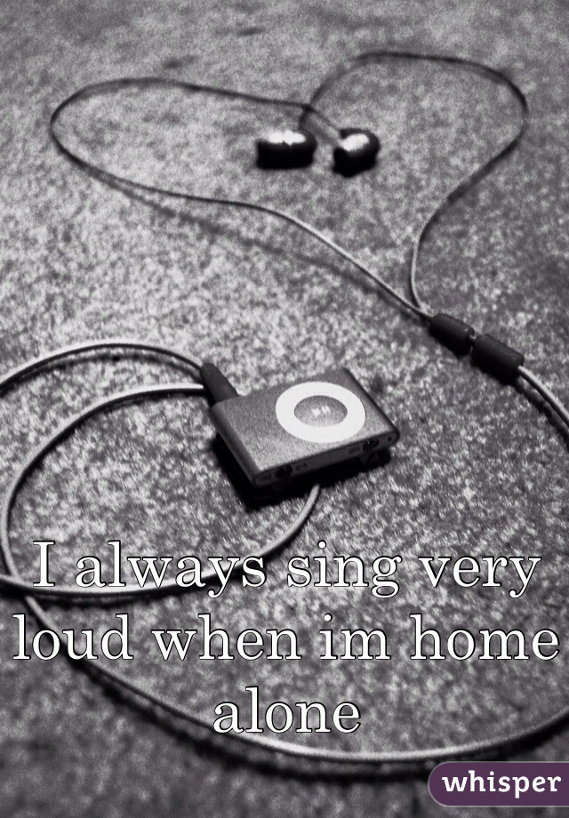 I always sing very loud when im home alone