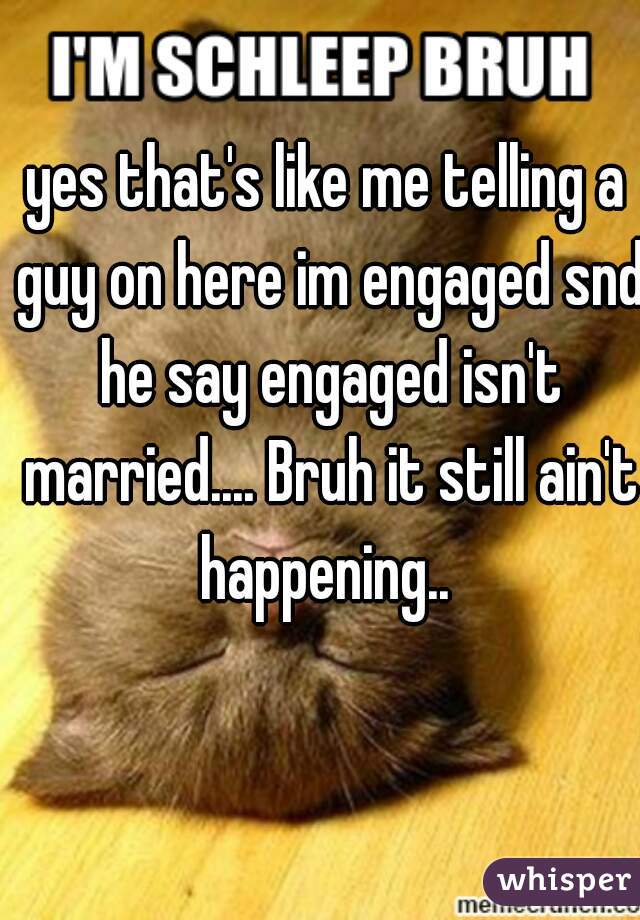 yes that's like me telling a guy on here im engaged snd he say engaged isn't married.... Bruh it still ain't happening.. 