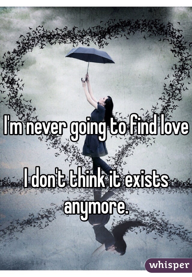 I'm never going to find love

I don't think it exists anymore.