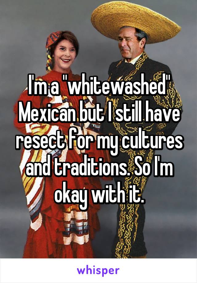 I'm a "whitewashed" Mexican but I still have resect for my cultures and traditions. So I'm okay with it.