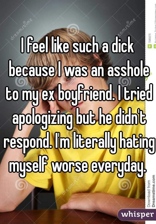 I feel like such a dick because I was an asshole to my ex boyfriend. I tried apologizing but he didn't respond. I'm literally hating myself worse everyday. 