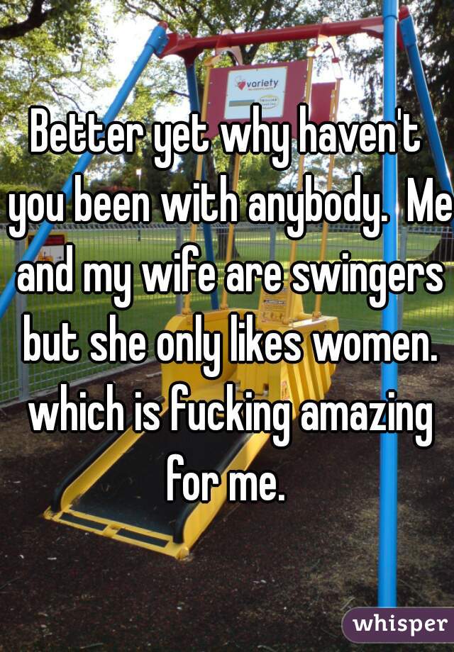 Better yet why haven't you been with anybody.  Me and my wife are swingers but she only likes women. which is fucking amazing for me. 