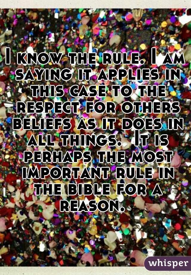 I know the rule. I am saying it applies in this case to the respect for others beliefs as it does in all things.  It is perhaps the most important rule in the bible for a reason.  