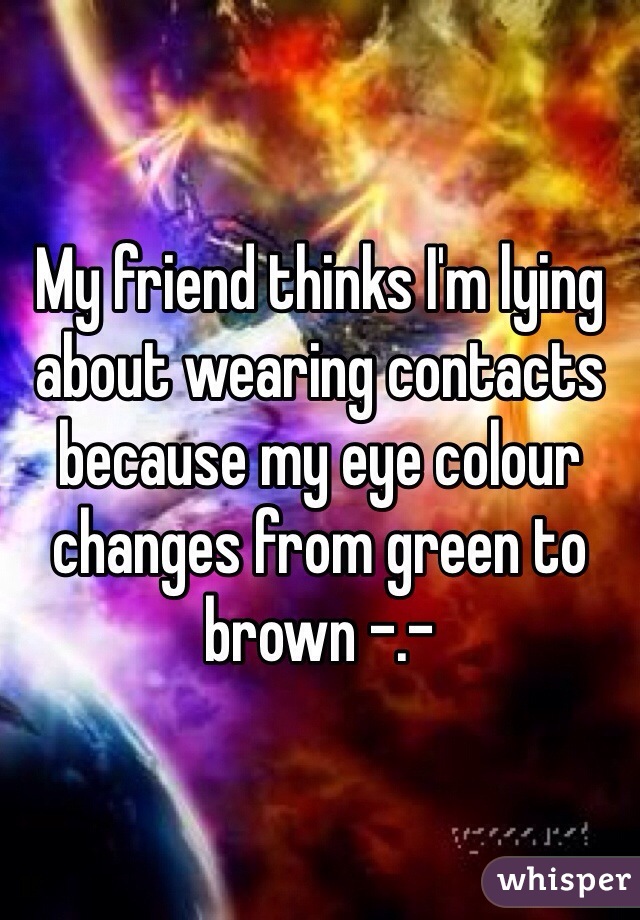 My friend thinks I'm lying about wearing contacts because my eye colour changes from green to brown -.-