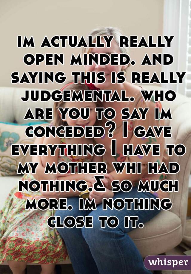 im actually really open minded. and saying this is really judgemental. who are you to say im conceded? I gave everything I have to my mother whi had nothing.& so much more. im nothing close to it. 