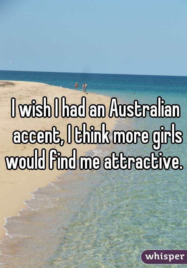 I wish I had an Australian accent, I think more girls would find me attractive.  