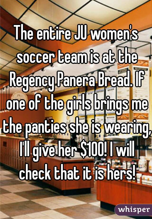 The entire JU women's soccer team is at the Regency Panera Bread. If one of the girls brings me the panties she is wearing, I'll give her $100! I will check that it is hers!