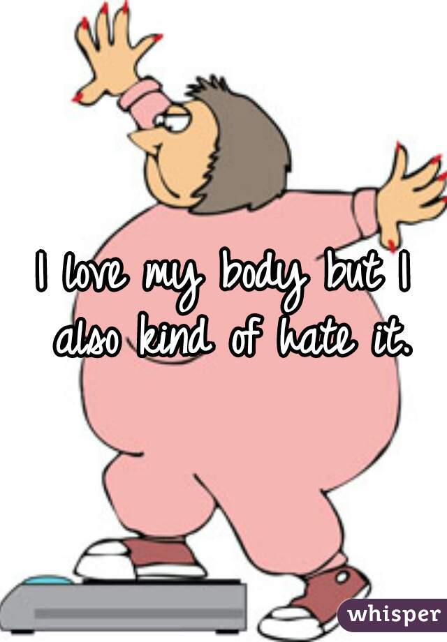 I love my body but I also kind of hate it.
