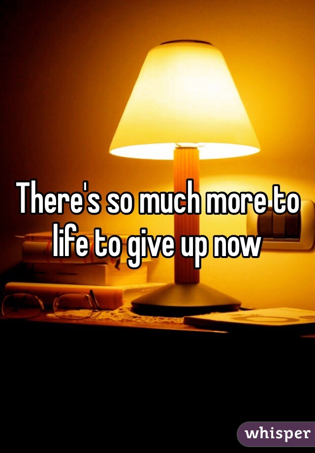 There's so much more to life to give up now