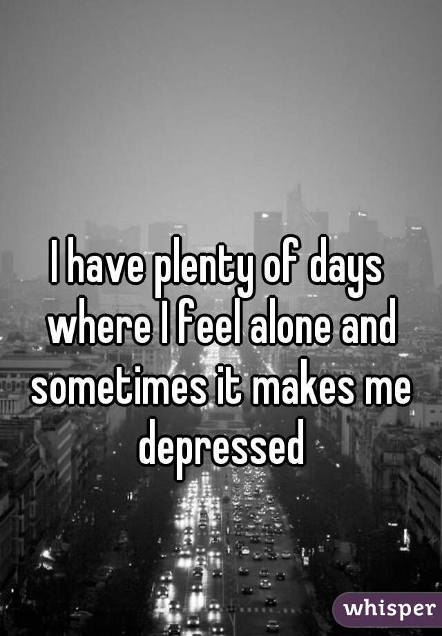 I have plenty of days where I feel alone and sometimes it makes me depressed