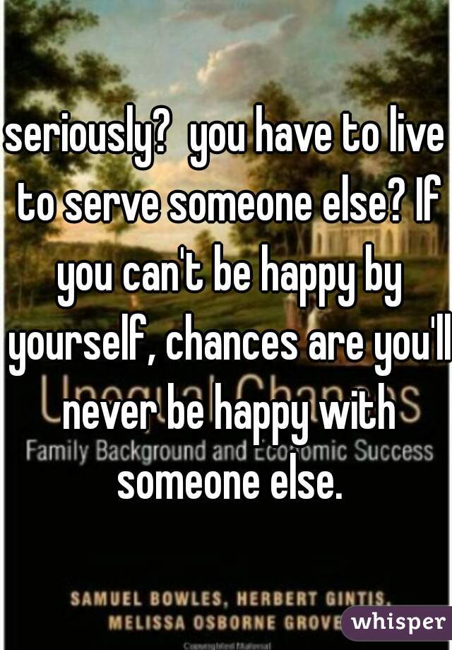 seriously?  you have to live to serve someone else? If you can't be happy by yourself, chances are you'll never be happy with someone else.