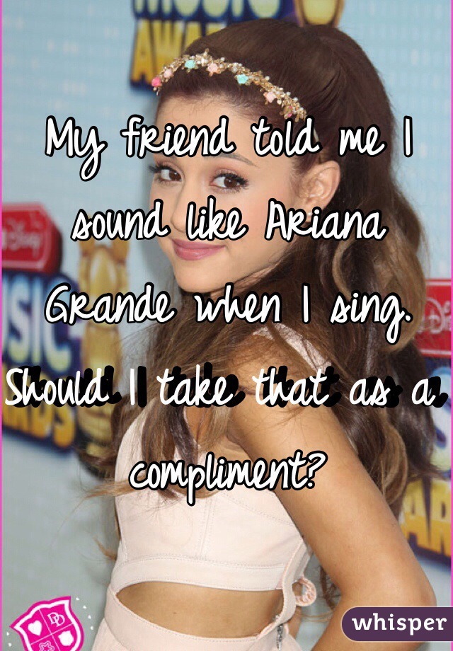 My friend told me I sound like Ariana Grande when I sing. Should I take that as a compliment?