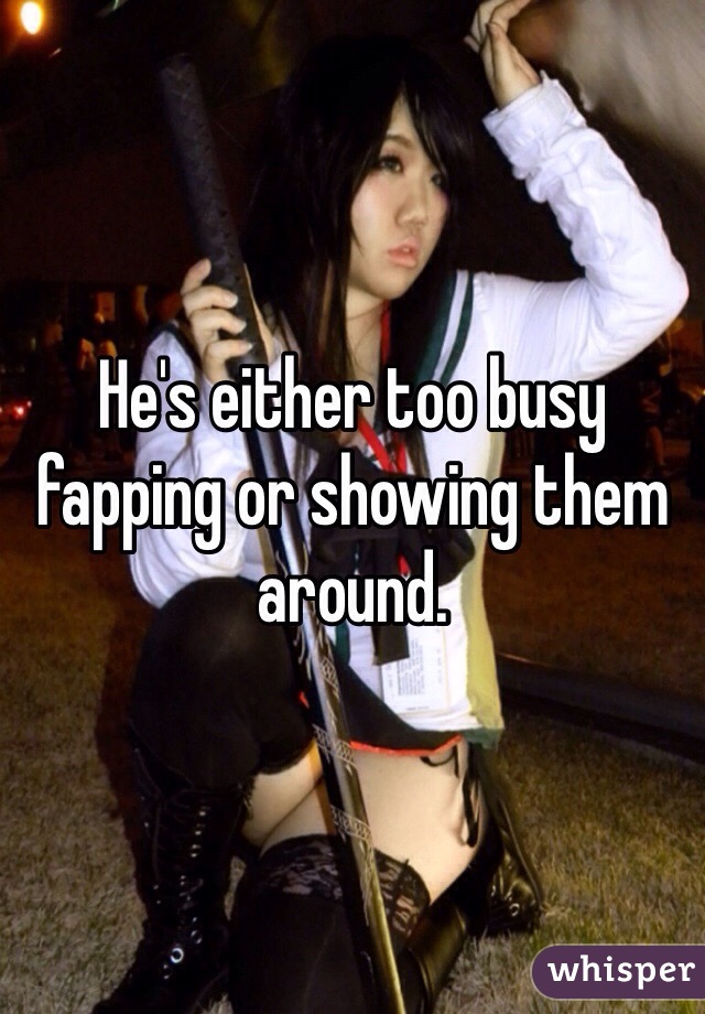 He's either too busy fapping or showing them around. 