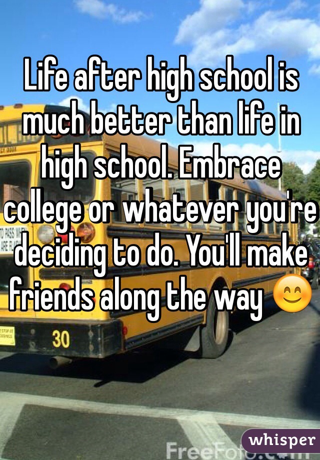 Life after high school is much better than life in high school. Embrace college or whatever you're deciding to do. You'll make friends along the way 😊