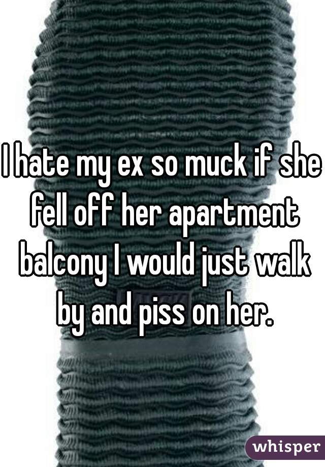 I hate my ex so muck if she fell off her apartment balcony I would just walk by and piss on her.