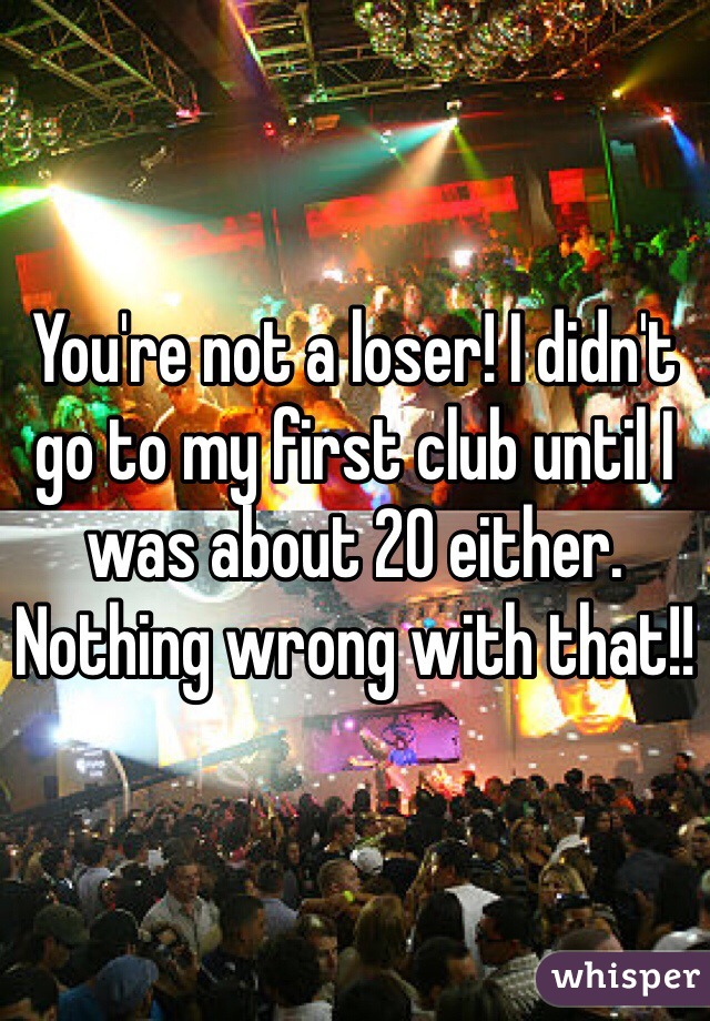You're not a loser! I didn't go to my first club until I was about 20 either. Nothing wrong with that!!