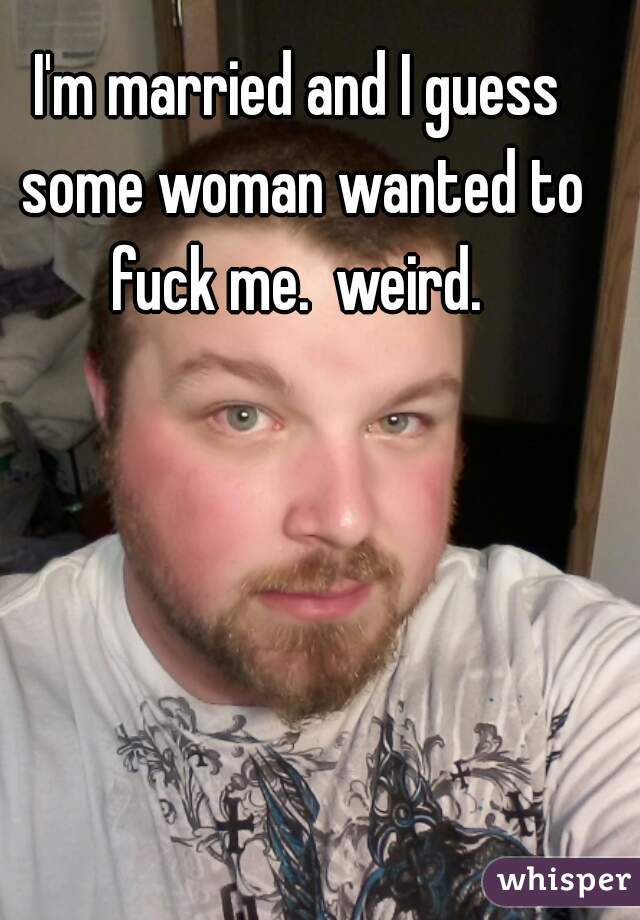 I'm married and I guess some woman wanted to fuck me.  weird. 