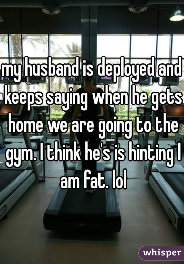 my husband is deployed and keeps saying when he gets home we are going to the gym. I think he's is hinting I am fat. lol
