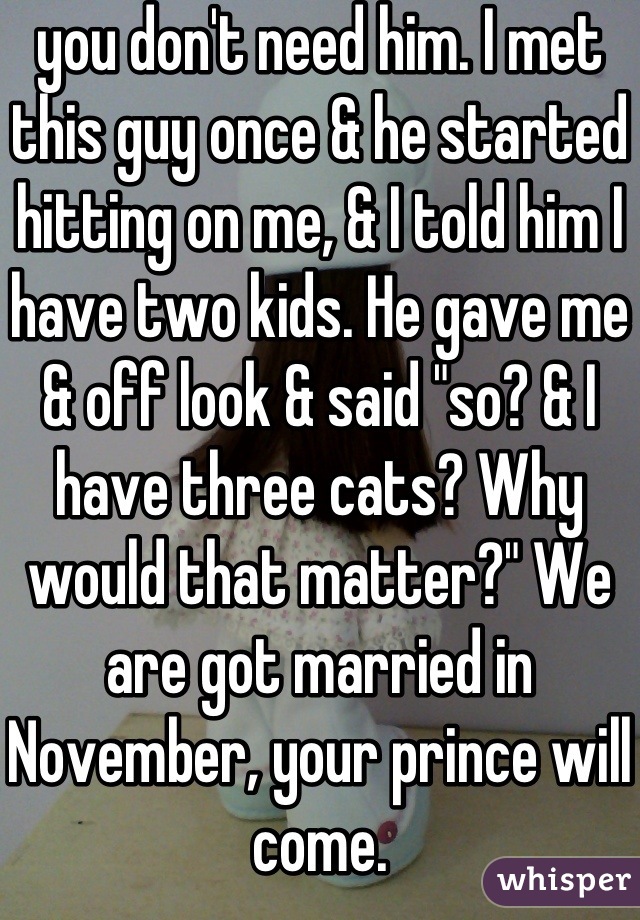 you don't need him. I met this guy once & he started hitting on me, & I told him I have two kids. He gave me & off look & said "so? & I have three cats? Why would that matter?" We are got married in November, your prince will come.