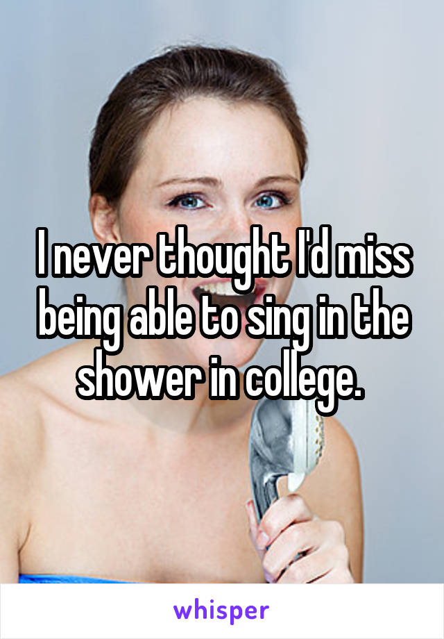 I never thought I'd miss being able to sing in the shower in college. 