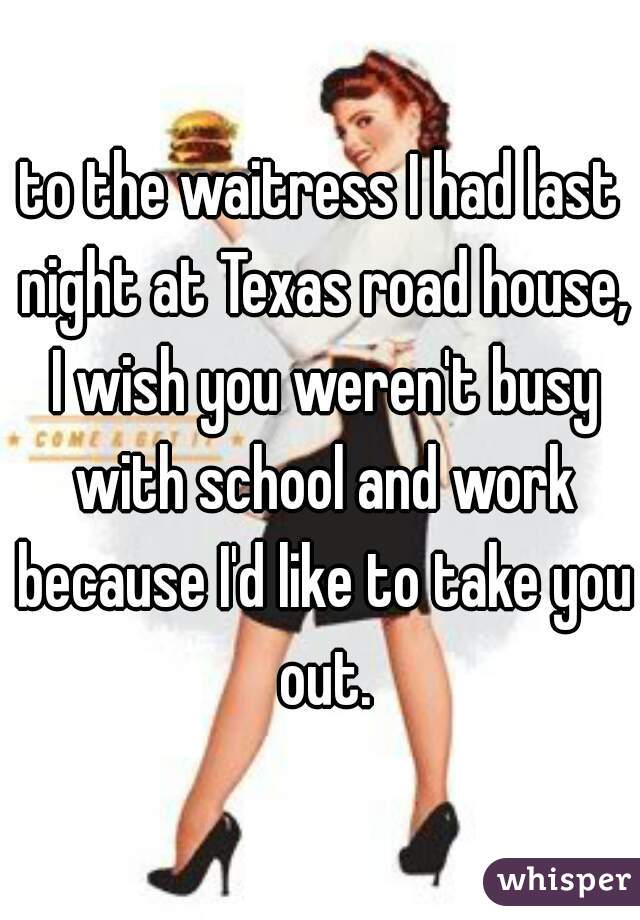 to the waitress I had last night at Texas road house, I wish you weren't busy with school and work because I'd like to take you out.
