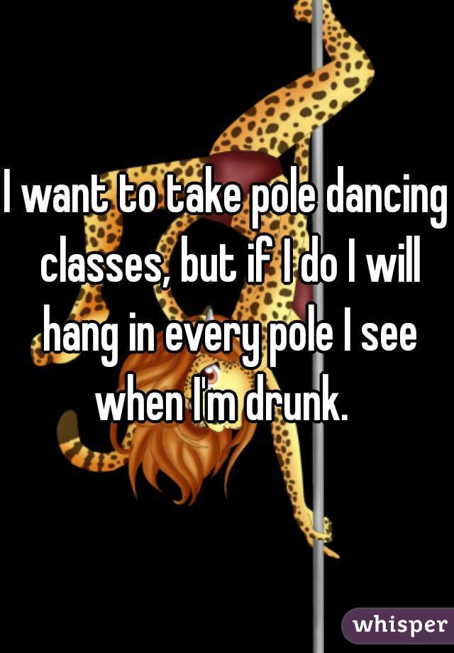I want to take pole dancing classes, but if I do I will hang in every pole I see when I'm drunk.  