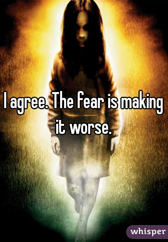 I agree. The fear is making it worse. 