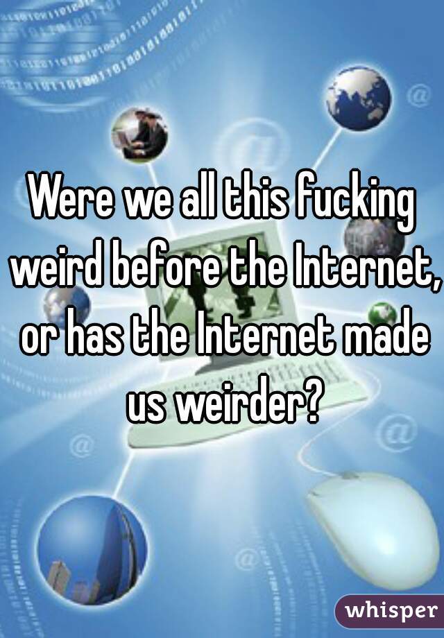 Were we all this fucking weird before the Internet, or has the Internet made us weirder?