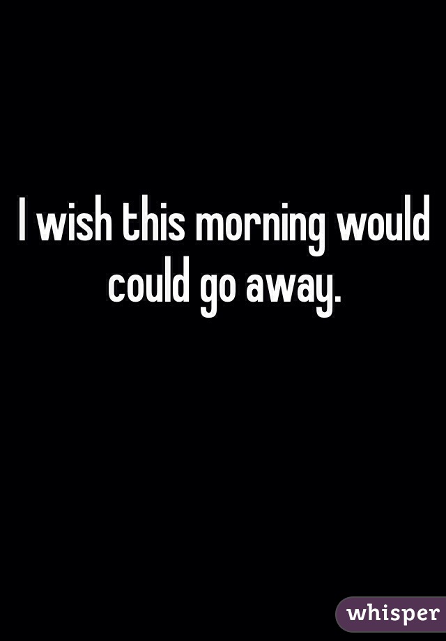 I wish this morning would could go away. 