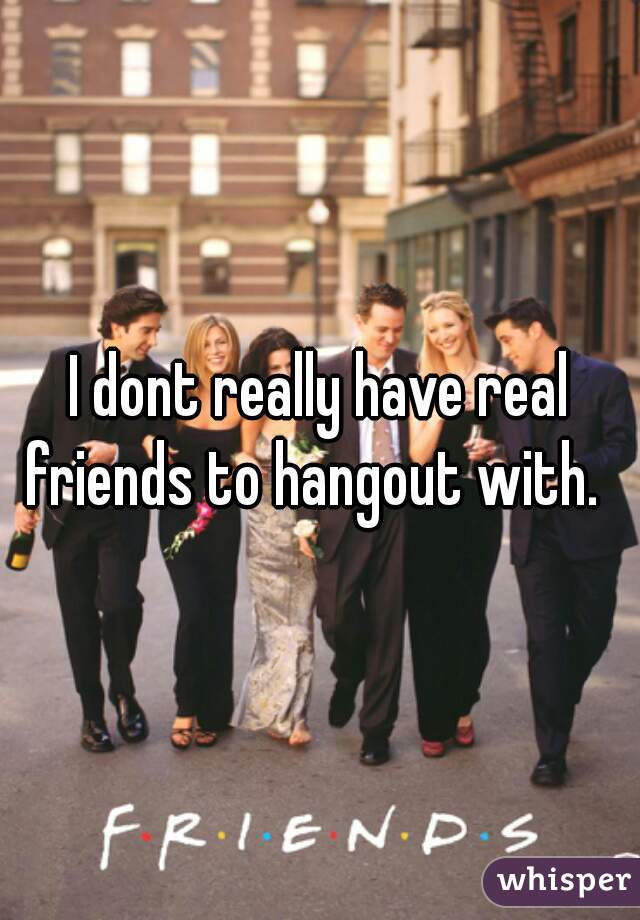 I dont really have real friends to hangout with.  
