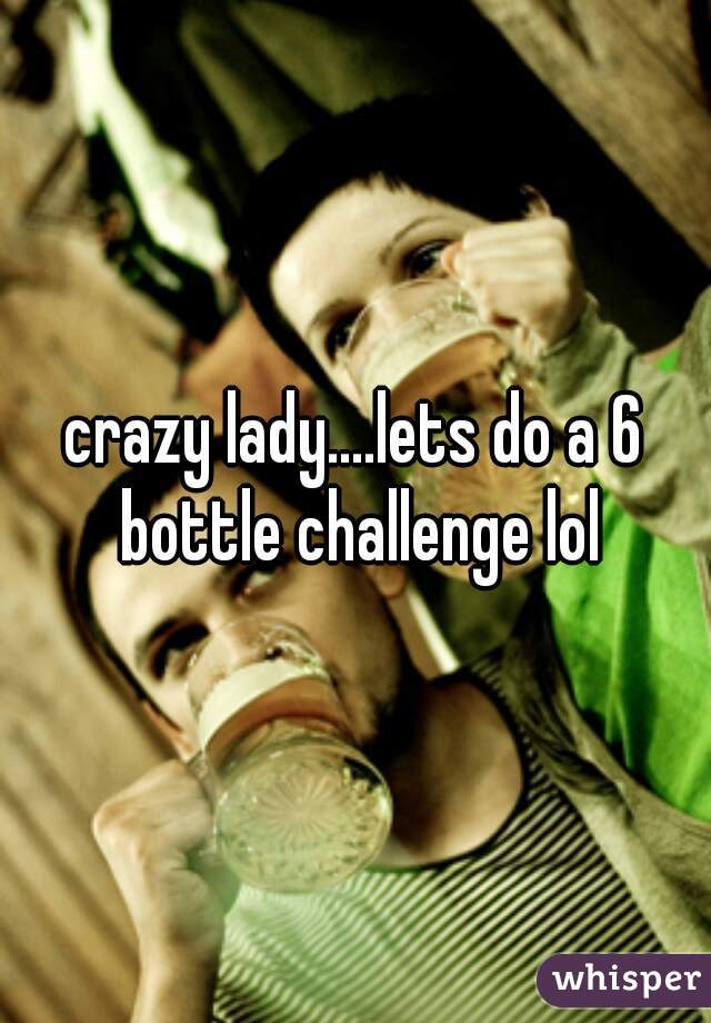 crazy lady....lets do a 6 bottle challenge lol
