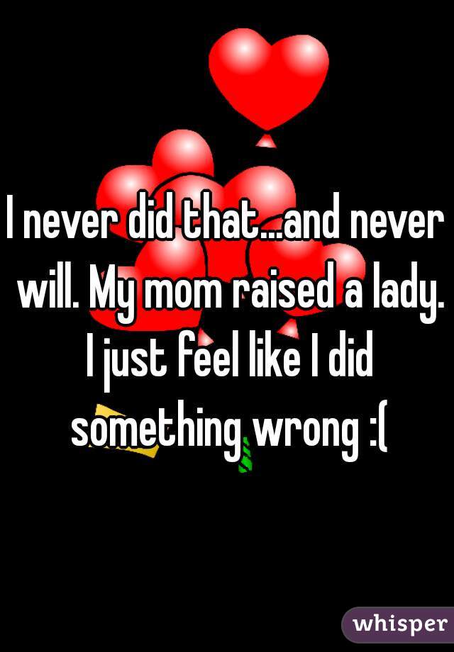 I never did that...and never will. My mom raised a lady. I just feel like I did something wrong :(