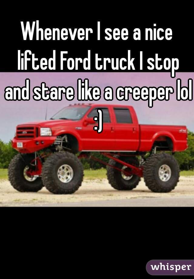 Whenever I see a nice lifted Ford truck I stop and stare like a creeper lol :)