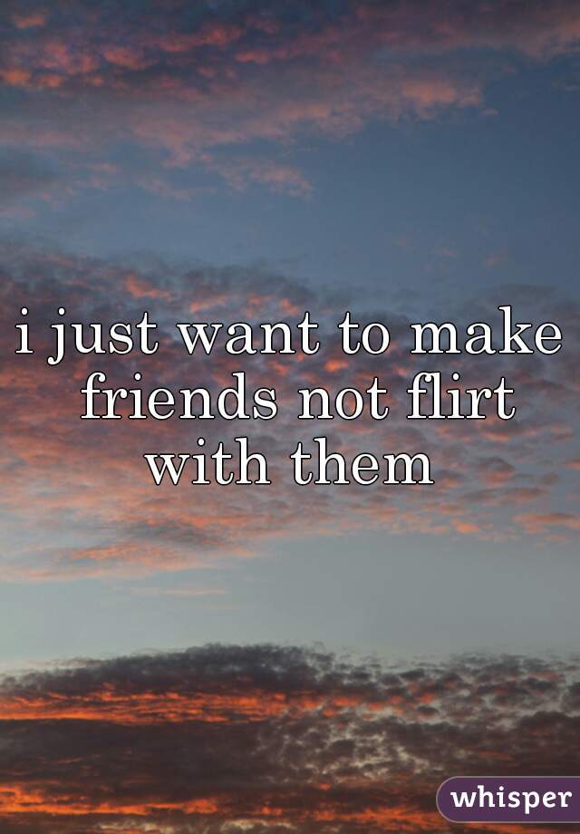 i just want to make friends not flirt with them 