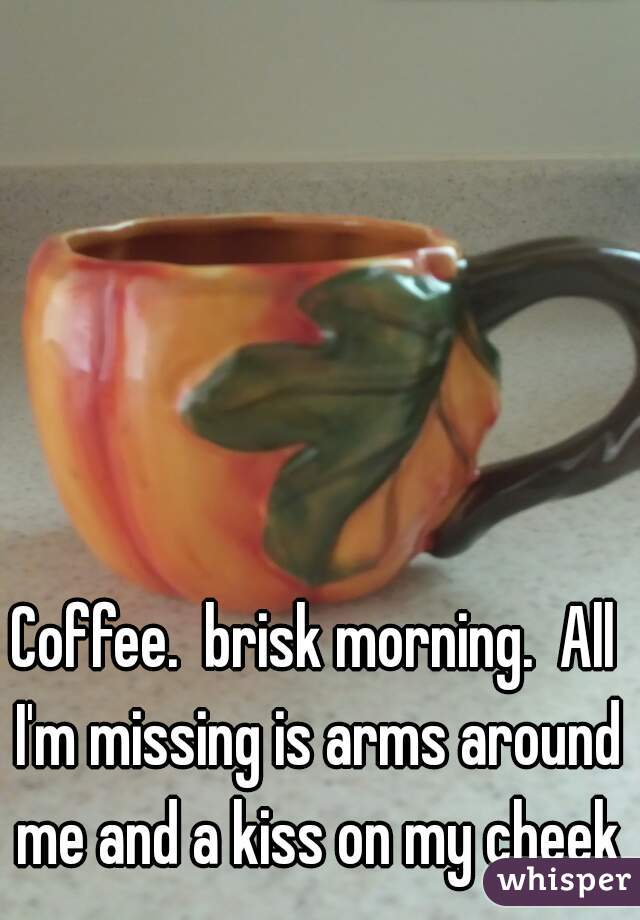 Coffee.  brisk morning.  All I'm missing is arms around me and a kiss on my cheek