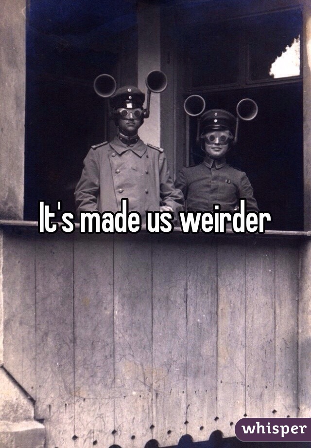 It's made us weirder