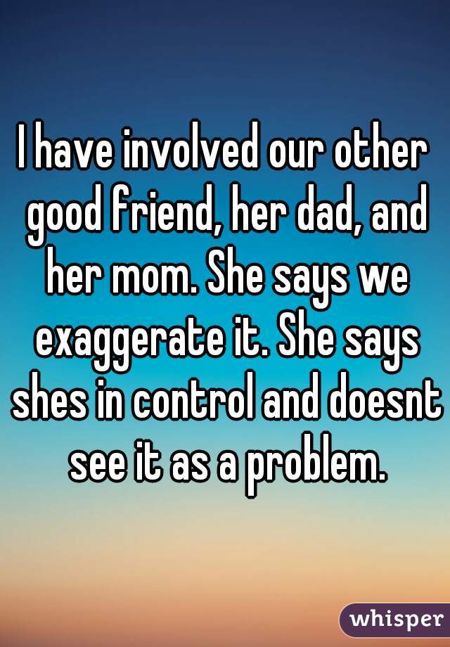 I have involved our other good friend, her dad, and her mom. She says we exaggerate it. She says shes in control and doesnt see it as a problem.