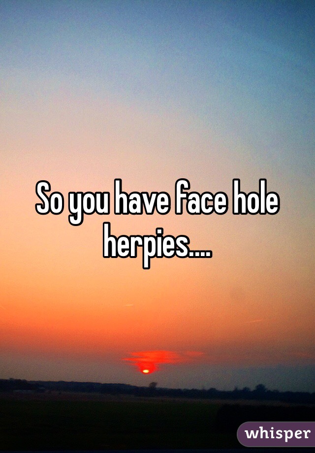 So you have face hole herpies.... 